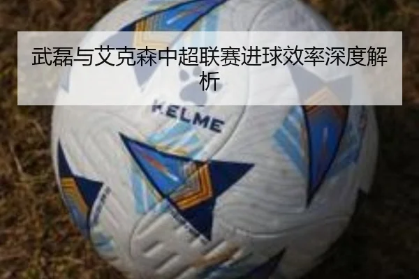 武磊与艾克森中超联赛进球效率深度解析
